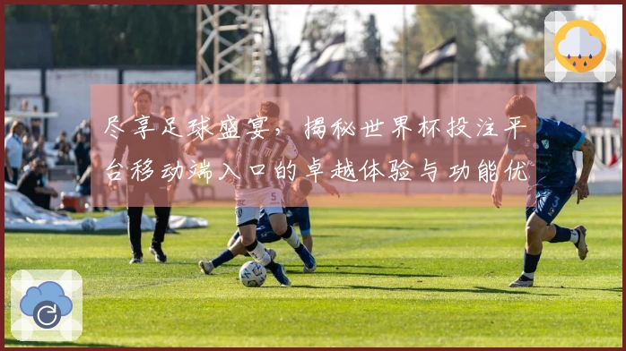 尽享足球盛宴，揭秘世界杯投注平台移动端入口的卓越体验与功能优势
