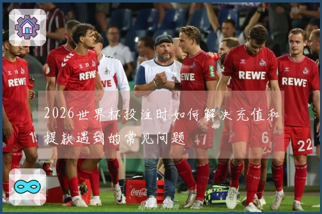 2026世界杯投注时如何解决充值和提款遇到的常见问题