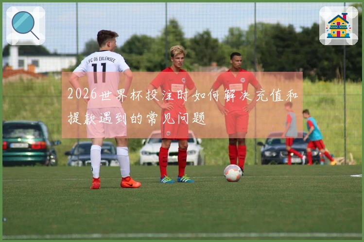 2026世界杯投注时如何解决充值和提款遇到的常见问题